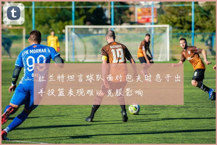 杜兰特坦言球队面对包夹时急于出手投篮表现难以克服影响