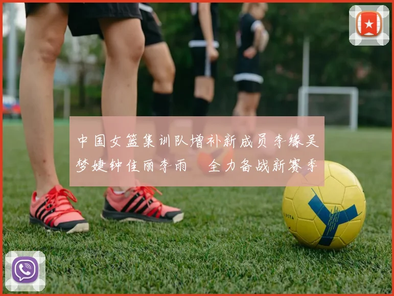 中国女篮集训队增补新成员李缘吴梦婕钟佳丽李雨汧全力备战新赛季