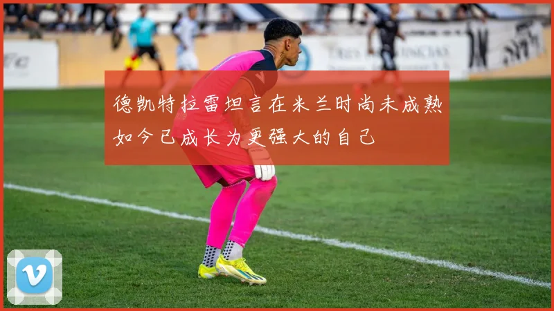 德凯特拉雷坦言在米兰时尚未成熟如今已成长为更强大的自己
