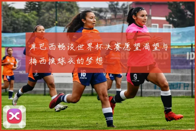 库巴西畅谈世界杯决赛愿望渴望与梅西换球衣的梦想
