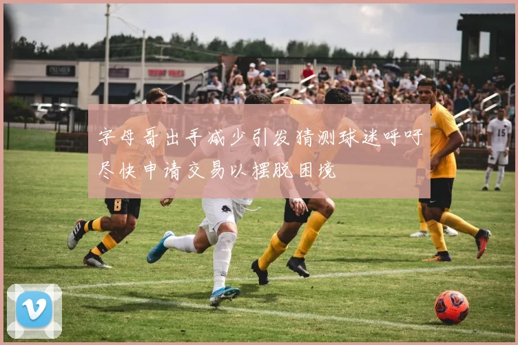 字母哥出手减少引发猜测球迷呼吁尽快申请交易以摆脱困境
