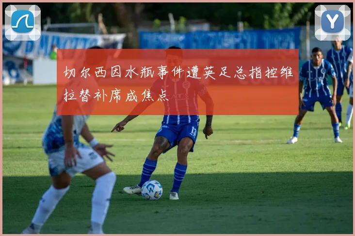 切尔西因水瓶事件遭英足总指控维拉替补席成焦点