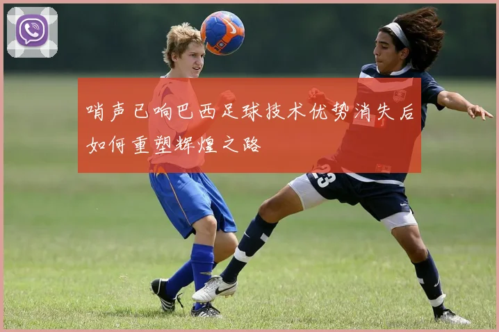 哨声已响巴西足球技术优势消失后如何重塑辉煌之路