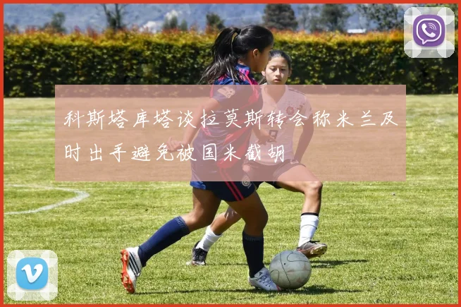 科斯塔库塔谈拉莫斯转会称米兰及时出手避免被国米截胡