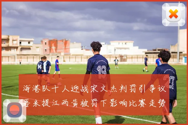 海港队十人迎战宋文杰判罚引争议吾米提江两黄被罚下影响比赛走势