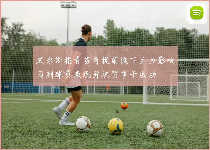 皮尔斯指责芬奇提前换下主力影响马刺球员表现并祝贺华子成功