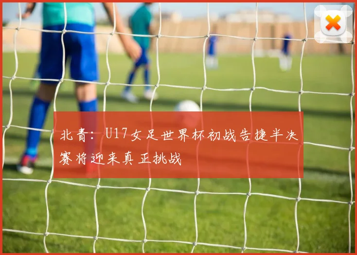北青：U17女足世界杯初战告捷半决赛将迎来真正挑战
