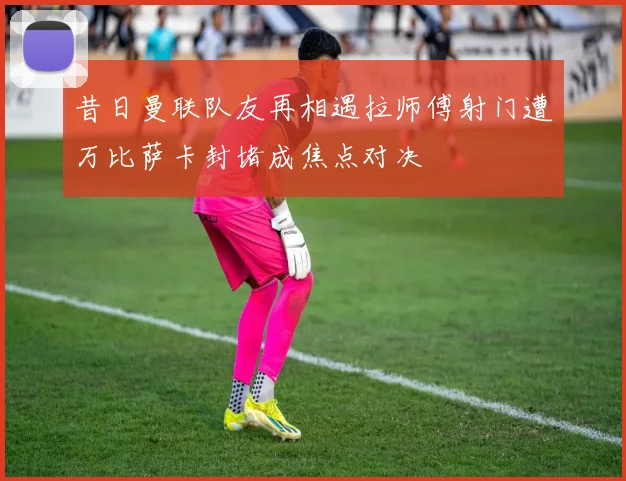 昔日曼联队友再相遇拉师傅射门遭万比萨卡封堵成焦点对决